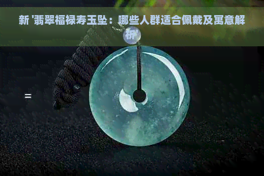 新 '翡翠福禄寿玉坠：哪些人群适合佩戴及寓意解析'