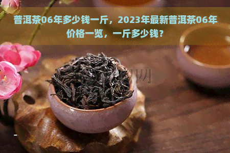 普洱茶06年多少钱一斤，2023年最新普洱茶06年价格一览，一斤多少钱？