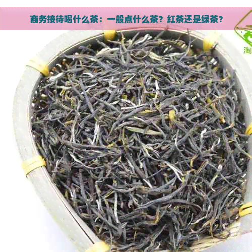 商务接待喝什么茶：一般点什么茶？红茶还是绿茶？