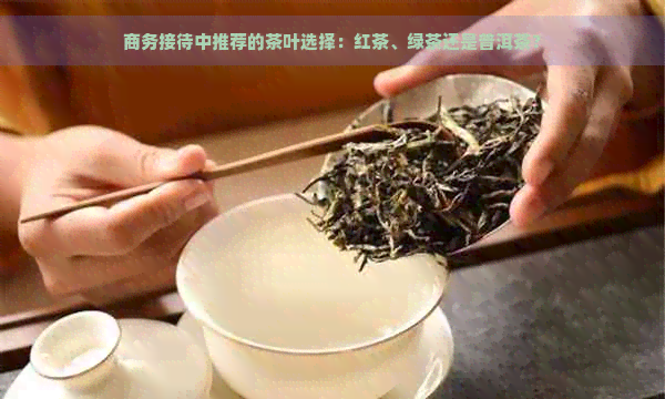 商务接待中推荐的茶叶选择：红茶、绿茶还是普洱茶？