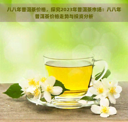 八八年普洱茶价格，探究2023年普洱茶市场：八八年普洱茶价格走势与投资分析