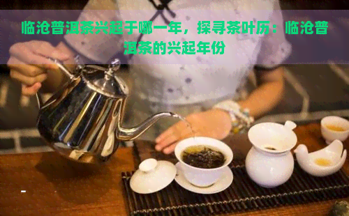 临沧普洱茶兴起于哪一年，探寻茶叶历：临沧普洱茶的兴起年份