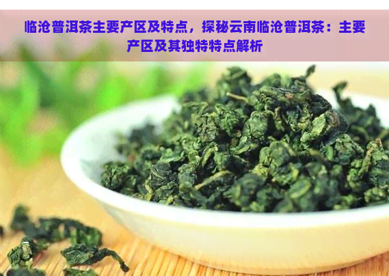 临沧普洱茶主要产区及特点，探秘云南临沧普洱茶：主要产区及其独特特点解析
