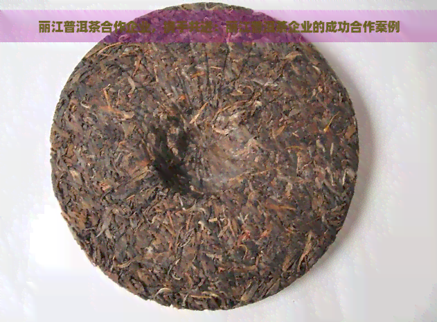 丽江普洱茶合作企业，携手共进：丽江普洱茶企业的成功合作案例