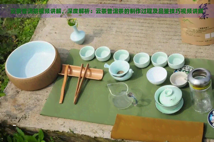 云茶普洱茶视频讲解，深度解析：云茶普洱茶的制作过程及品鉴技巧视频讲解