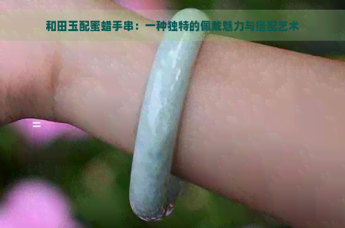 和田玉配蜜蜡手串：一种独特的佩戴魅力与搭配艺术