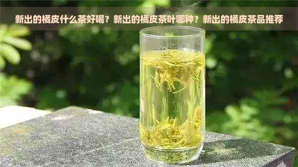 新出的橘皮什么茶好喝？新出的橘皮茶叶哪种？新出的橘皮茶品推荐