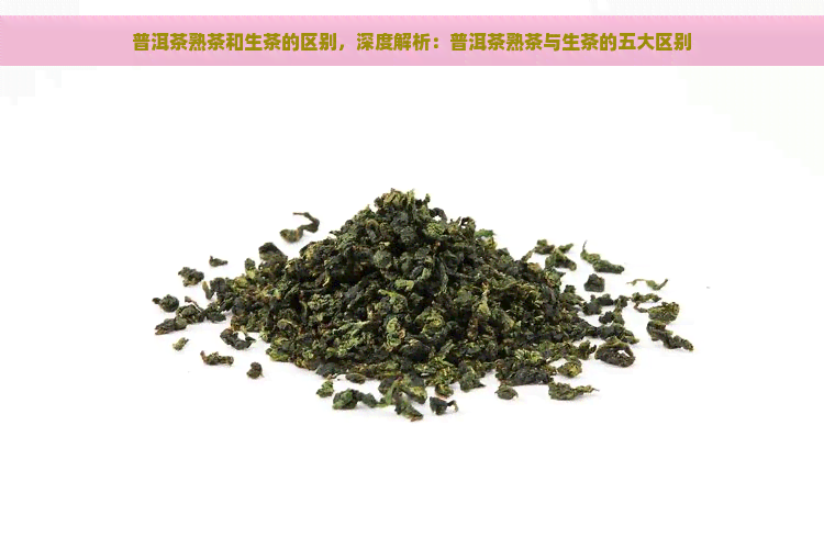 普洱茶熟茶和生茶的区别，深度解析：普洱茶熟茶与生茶的五大区别