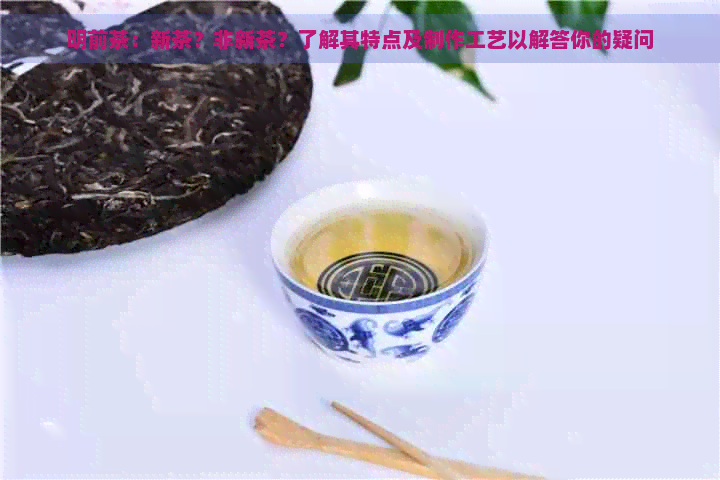 明前茶：新茶？非新茶？了解其特点及制作工艺以解答你的疑问