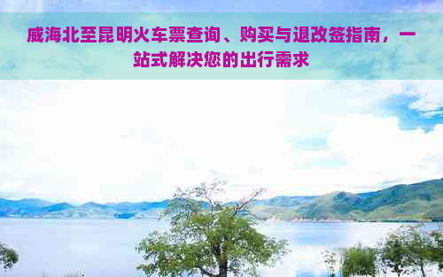 威海北至昆明火车票查询、购买与退改签指南，一站式解决您的出行需求