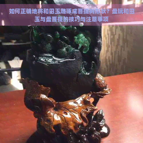 如何正确地将和田玉雕琢成菩提树形状？盘玩和田玉与盘菩提的技巧与注意事项