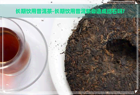 长期饮用普洱茶-长期饮用普洱茶会造成结石吗?