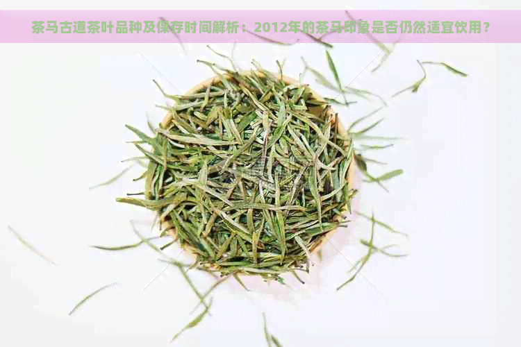 茶马古道茶叶品种及保存时间解析：2012年的茶马印象是否仍然适宜饮用？