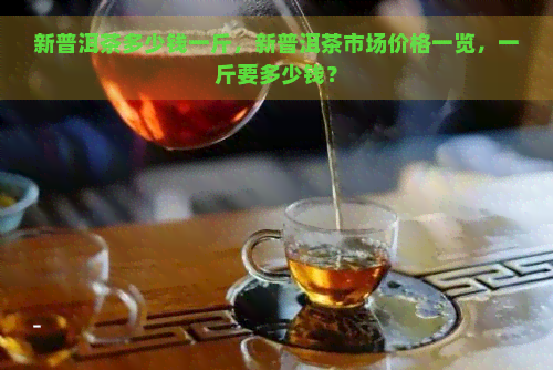 新普洱茶多少钱一斤，新普洱茶市场价格一览，一斤要多少钱？