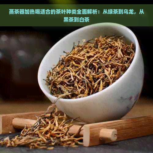 蒸茶器加热喝适合的茶叶种类全面解析：从绿茶到乌龙，从黑茶到白茶