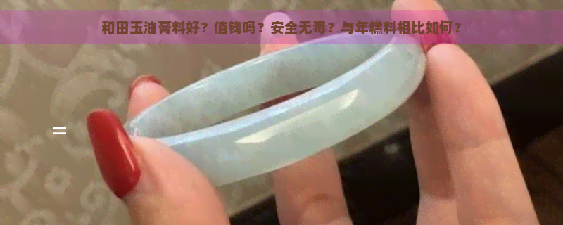 和田玉油膏料好？值钱吗？安全无？与年糕料相比如何？