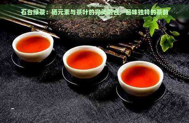 石台绿茶：硒元素与茶叶的完美融合，品味独特的茶韵