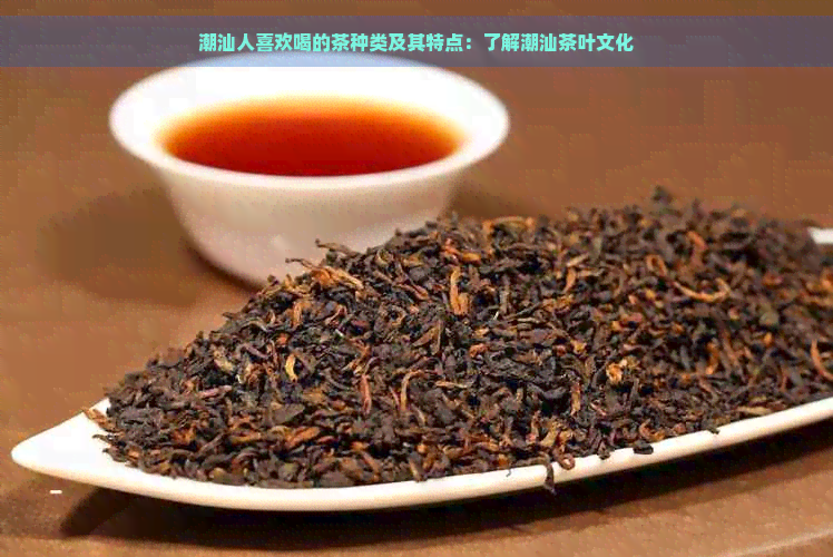 潮汕人喜欢喝的茶种类及其特点：了解潮汕茶叶文化