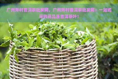 广州芳村普洱茶批发网，广州芳村普洱茶批发网：一站式采购高品质普洱茶叶！