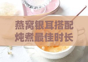 燕窝银耳搭配炖煮更佳时长指南