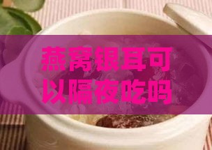 燕窝银耳可以隔夜吃吗：营养、安全性及汤品存放指南