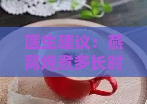 医生建议：燕窝炖煮多长时间才能熟透，保障健康营养摄入