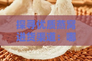 探寻优质燕窝进货渠道：哪里能买到正宗燕窝资源一览