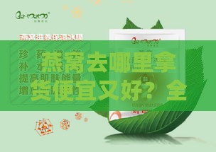 燕窝去哪里拿货便宜又好？全面指南比较优劣及进货地。