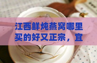 江西鲜炖燕窝哪里买的好又正宗，宜春哪里可购得优质燕窝？