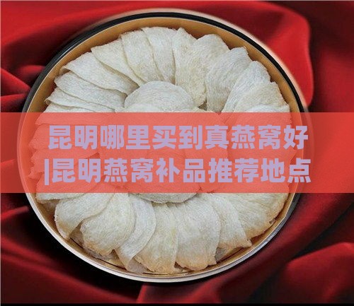 昆明哪里买到真燕窝好|昆明燕窝补品推荐地点好吃又正宗