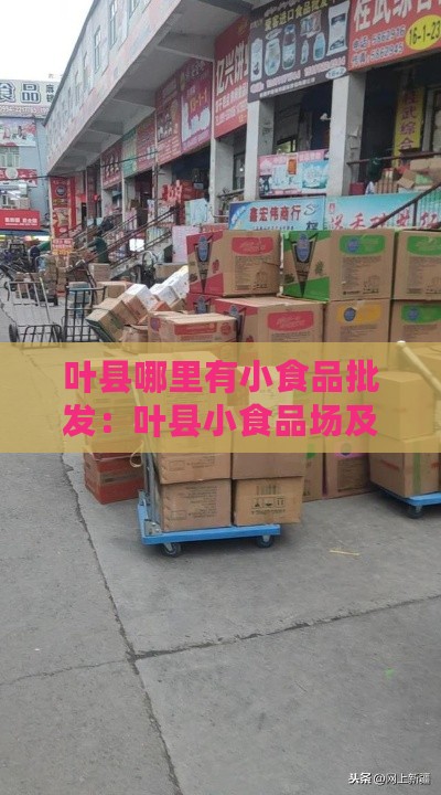 叶县哪里有小食品批发：叶县小食品场及副食品批发地点一览