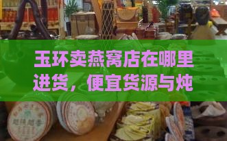 玉环卖燕窝店在哪里进货，便宜货源与炖燕窝店铺一览