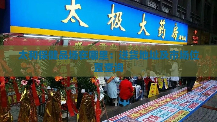 太和保健品场在哪里：进货地址及市场位置查询