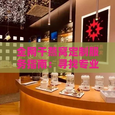 全网干燕窝定制服务指南：寻找专业定制燕窝店铺一站式攻略