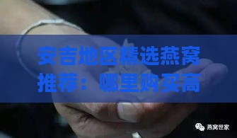 安吉地区精选燕窝推荐：哪里购买高品质燕窝指南