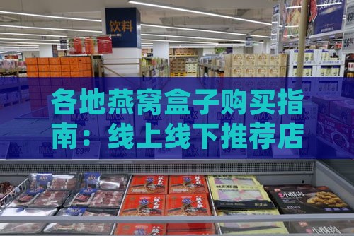 各地燕窝盒子购买指南：线上线下推荐店铺及选购攻略