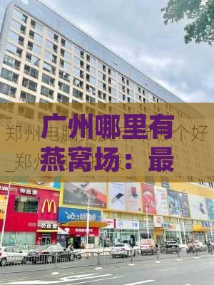 广州哪里有燕窝场：更大市场名字及具     置一览