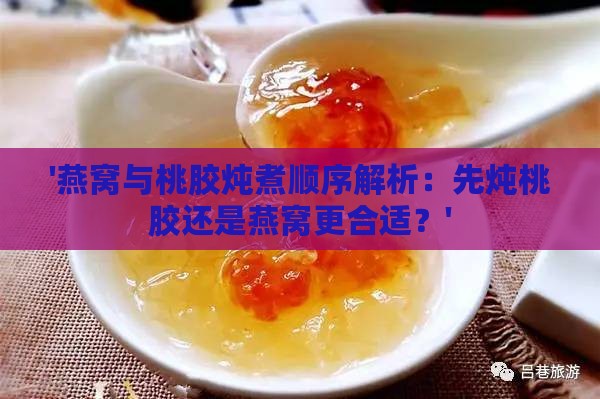 '燕窝与桃胶炖煮顺序解析：先炖桃胶还是燕窝更合适？'