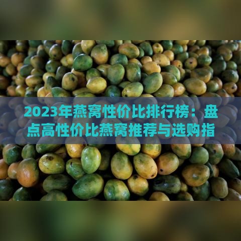 2023年燕窝性价比排行榜：盘点高性价比燕窝推荐与选购指南