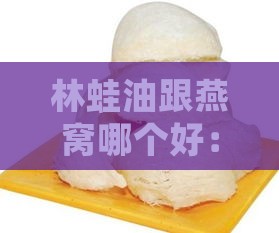 林蛙油跟燕窝哪个好：口感、营养及女性食用益处对比