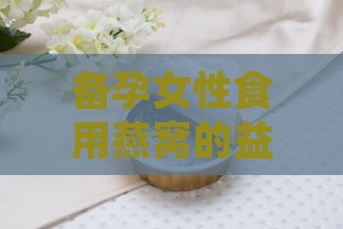 备孕女性食用燕窝的益处与注意事项：全面解析燕窝对备孕女性的影响