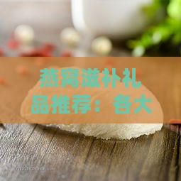 燕窝滋补礼品推荐：各大精选指南与选购攻略