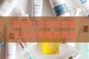 探究卸妆水与卸妆乳混合使用的效果与安全性