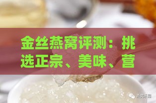 金丝燕窝评测：挑选正宗、美味、营养丰富的燕窝攻略指南