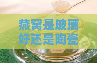 燕窝是玻璃好还是陶瓷好：炖燕窝玻璃与陶瓷器皿对比分析