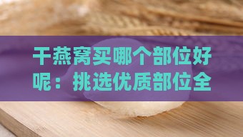 干燕窝买哪个部位好呢：挑选优质部位全攻略