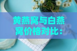 黄燕窝与白燕窝价格对比：探究两者价值差异与选购指南