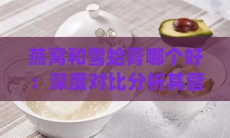 燕窝和雪蛤膏哪个好：深度对比分析其营养价值和功效