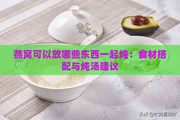 燕窝可以放哪些东西一起炖：食材搭配与炖汤建议