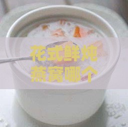 花式鲜炖燕窝哪个好吃：推荐食谱及口感对比